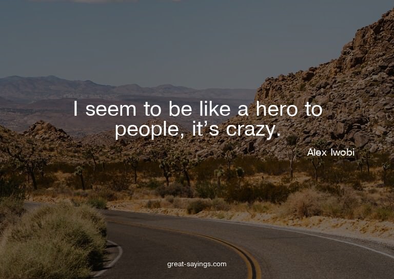 I seem to be like a hero to people, it's crazy.

