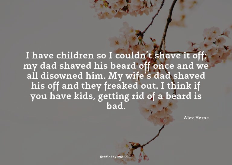 I have children so I couldn't shave it off; my dad shav