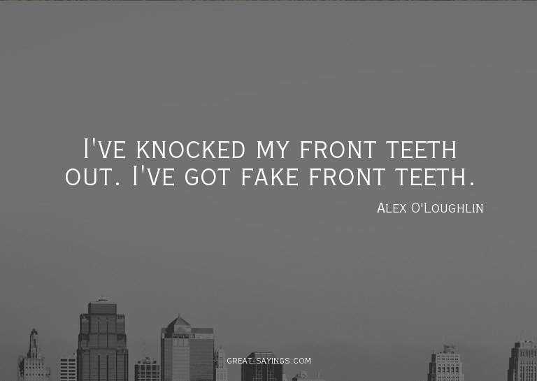I've knocked my front teeth out. I've got fake front te