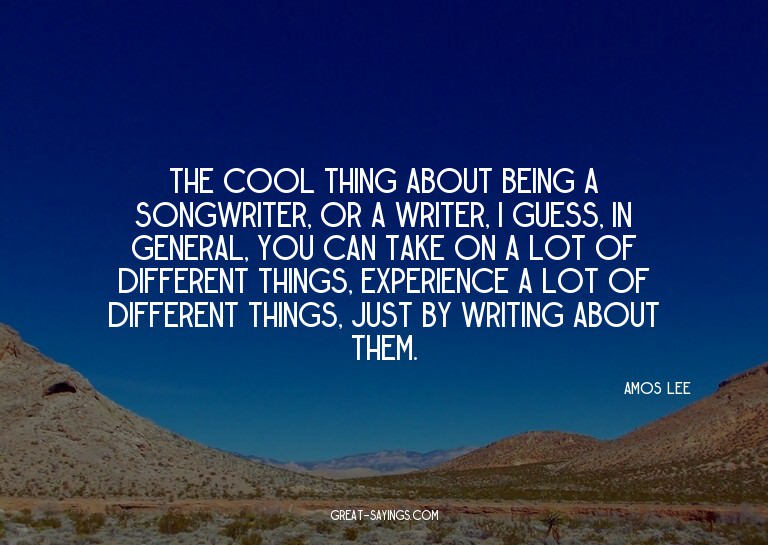 The cool thing about being a songwriter, or a writer, I