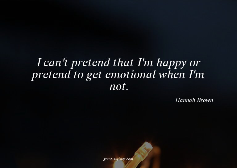 I can't pretend that I'm happy or pretend to get emotio
