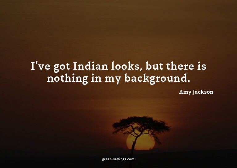 I've got Indian looks, but there is nothing in my backg