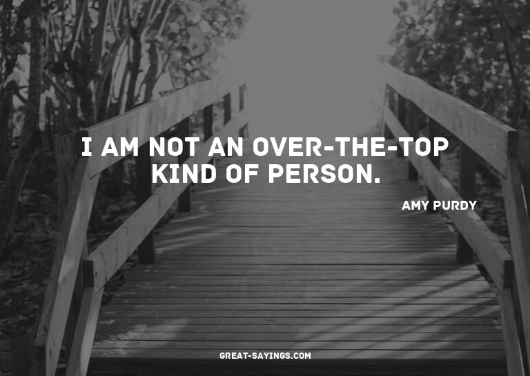 I am not an over-the-top kind of person.

