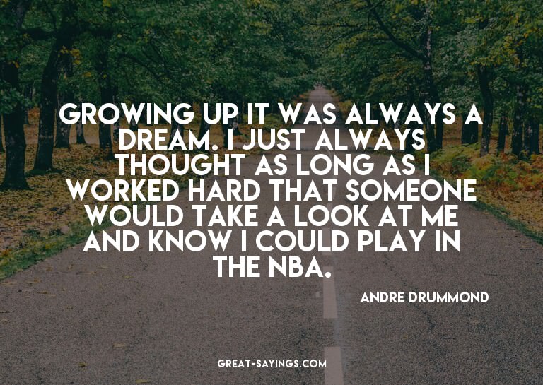 Growing up it was always a dream. I just always thought