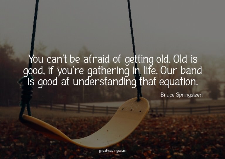 You can't be afraid of getting old. Old is good, if you