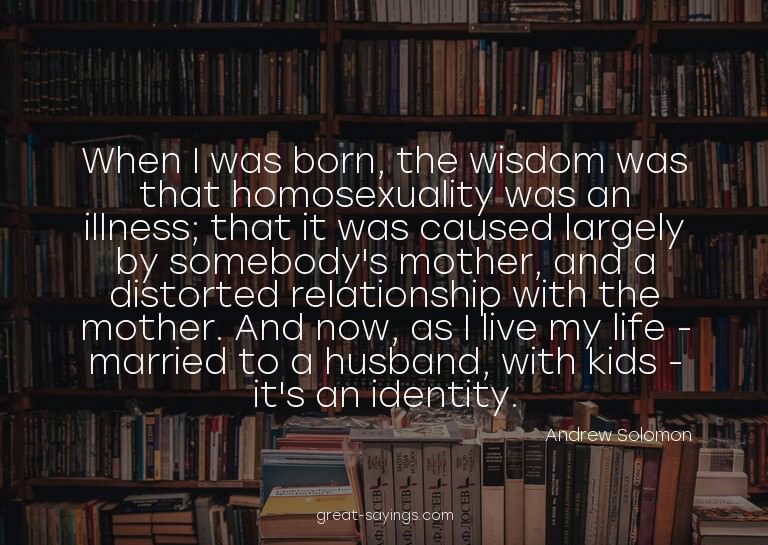 When I was born, the wisdom was that homosexuality was