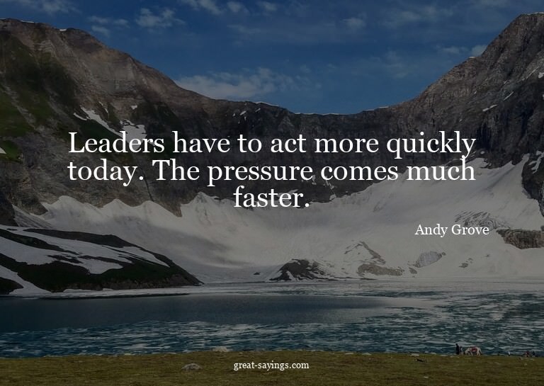 Leaders have to act more quickly today. The pressure co