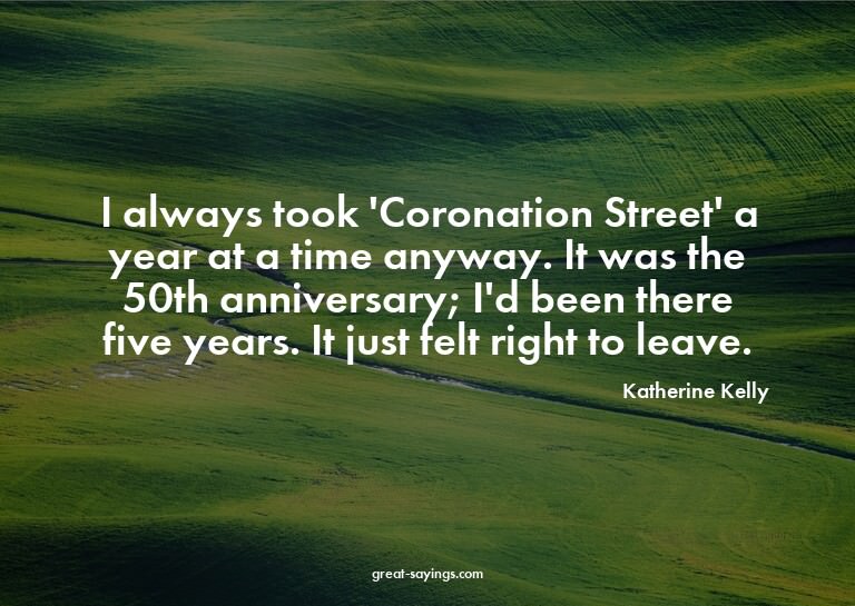 I always took 'Coronation Street' a year at a time anyw
