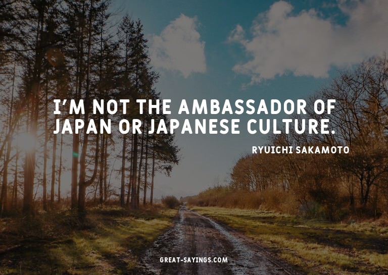 I'm not the ambassador of Japan or Japanese culture.


