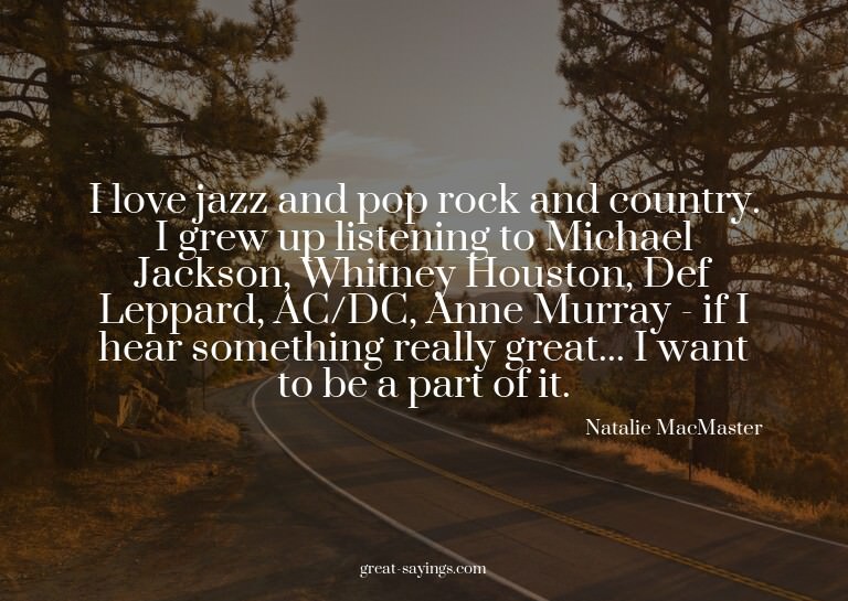 I love jazz and pop rock and country. I grew up listeni