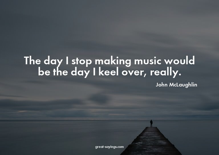 The day I stop making music would be the day I keel ove