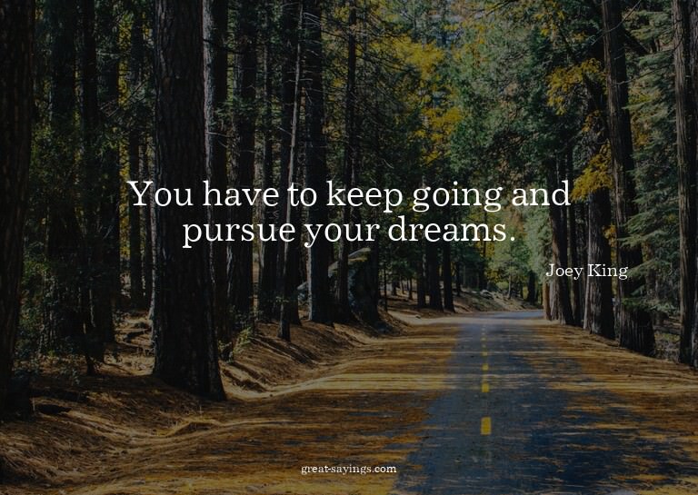 You have to keep going and pursue your dreams.

