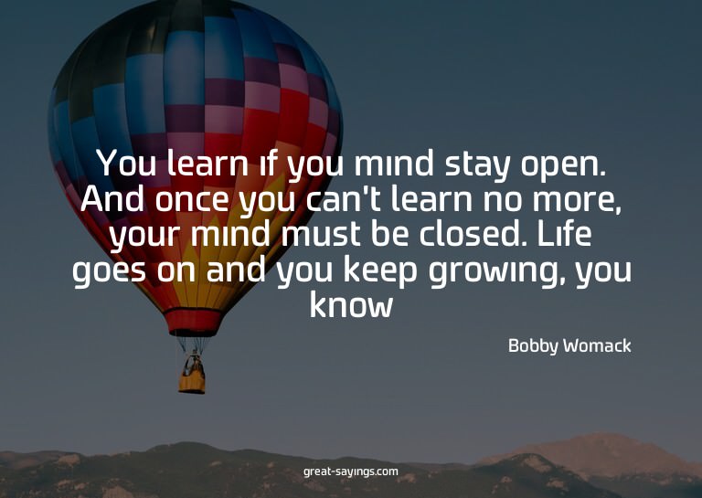 You learn if you mind stay open. And once you can't lea