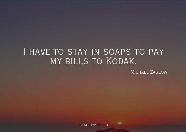 I have to stay in soaps to pay my bills to Kodak.

