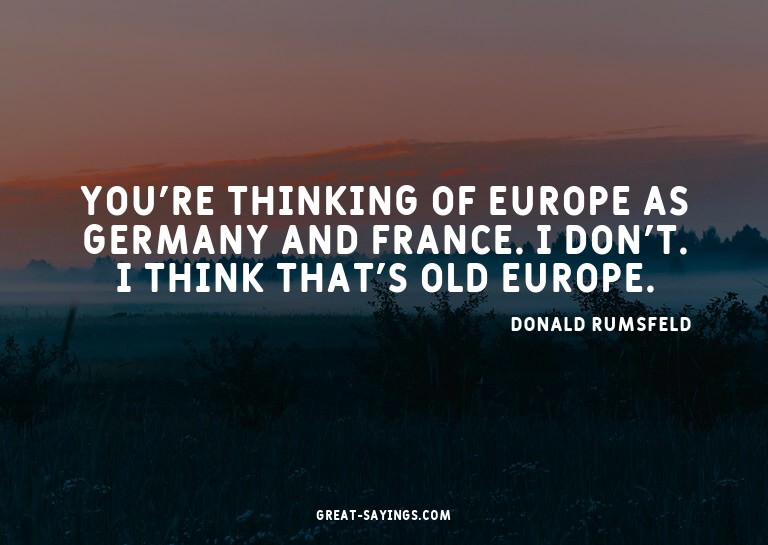You're thinking of Europe as Germany and France. I don'