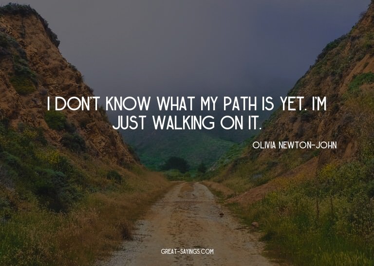 I don't know what my path is yet. I'm just walking on i