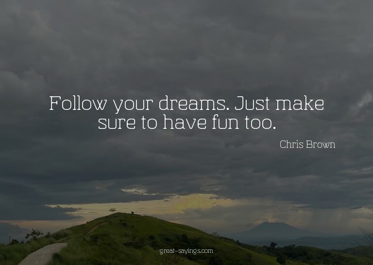 Follow your dreams. Just make sure to have fun too.

