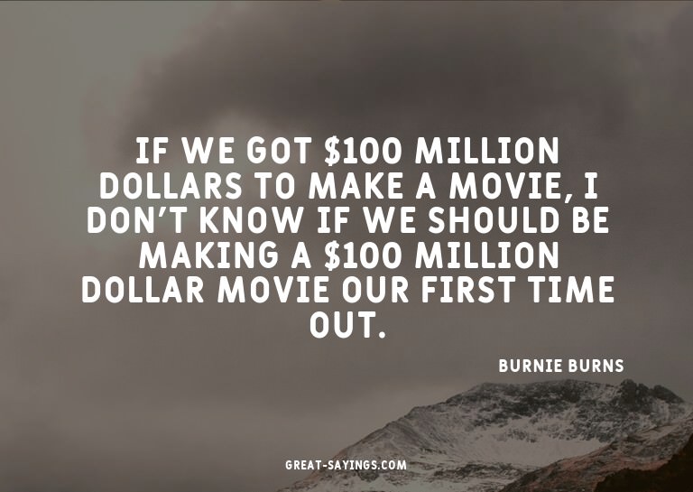 If we got $100 million dollars to make a movie, I don't