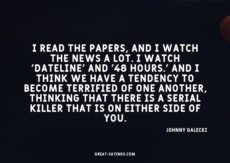 I read the papers, and I watch the news a lot. I watch