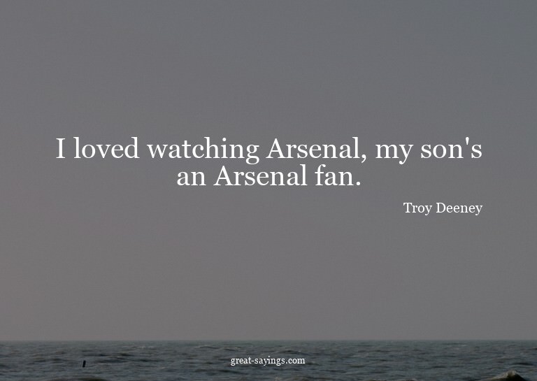 I loved watching Arsenal, my son's an Arsenal fan.

