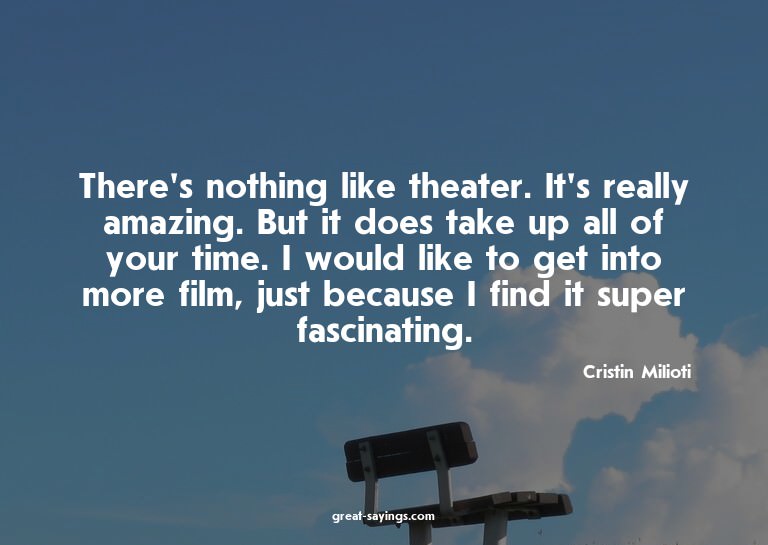 There's nothing like theater. It's really amazing. But