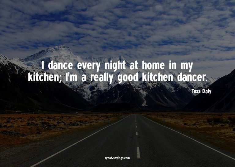 I dance every night at home in my kitchen; I'm a really