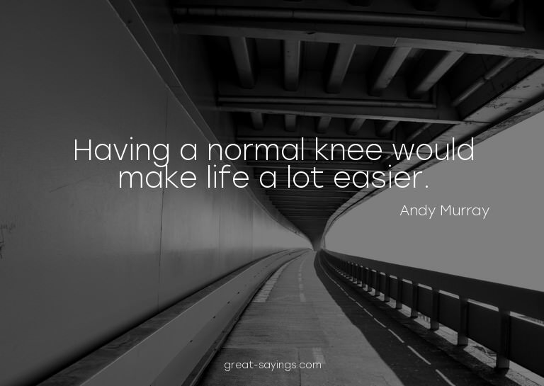 Having a normal knee would make life a lot easier.

