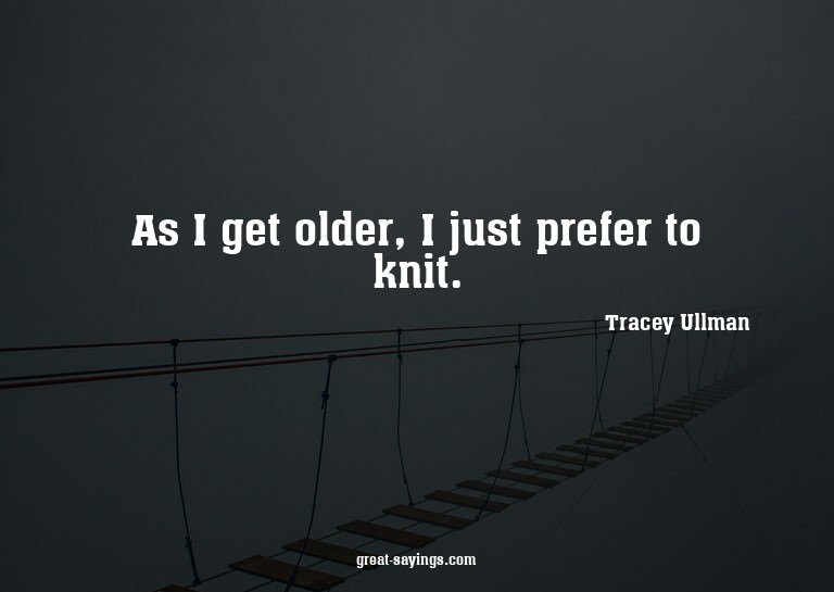 As I get older, I just prefer to knit.

