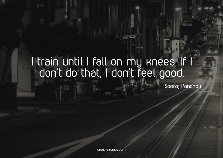 I train until I fall on my knees. If I don't do that, I