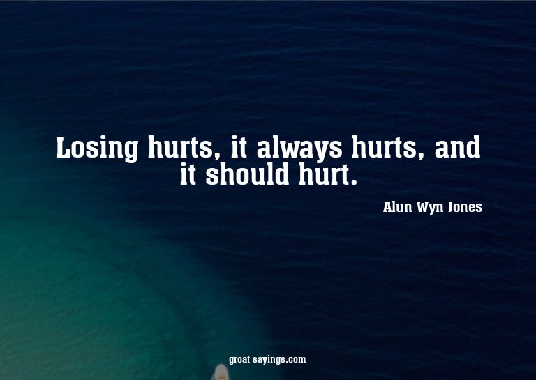 Losing hurts, it always hurts, and it should hurt.

