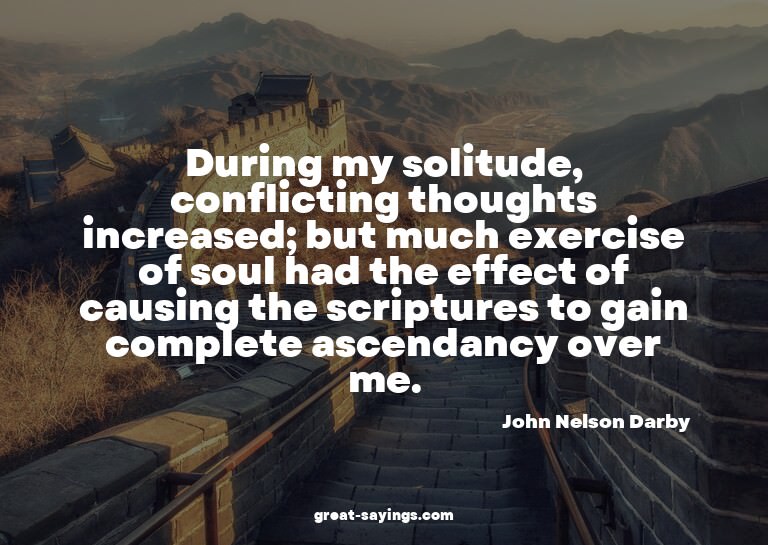 During my solitude, conflicting thoughts increased; but