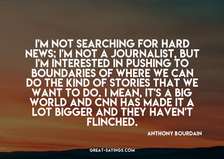 I'm not searching for hard news; I'm not a journalist,