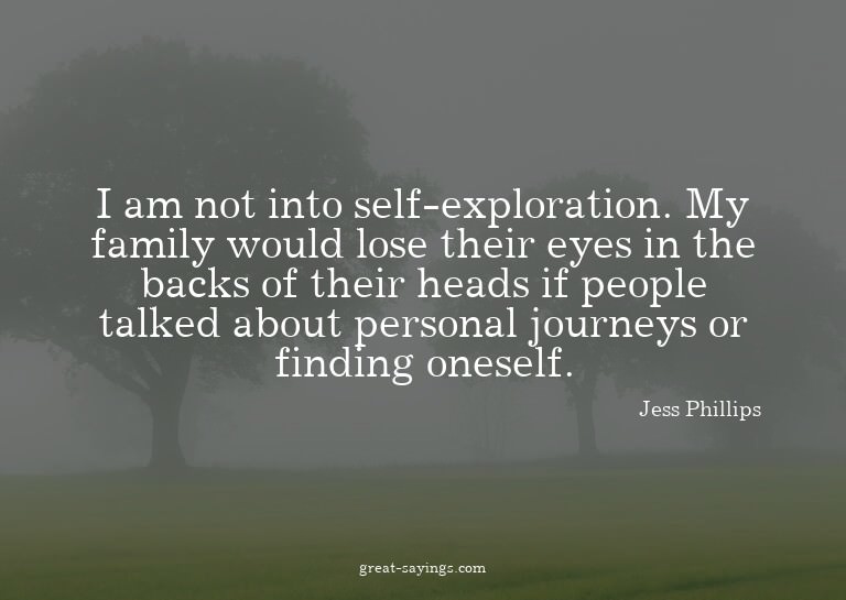 I am not into self-exploration. My family would lose th
