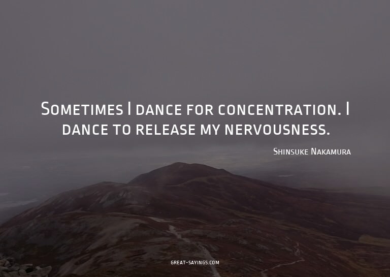 Sometimes I dance for concentration. I dance to release
