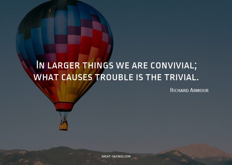 In larger things we are convivial; what causes trouble