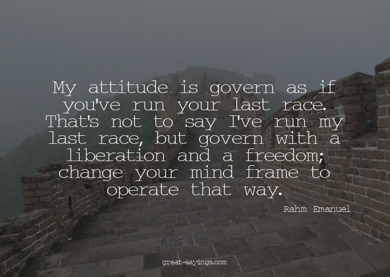 My attitude is govern as if you've run your last race.