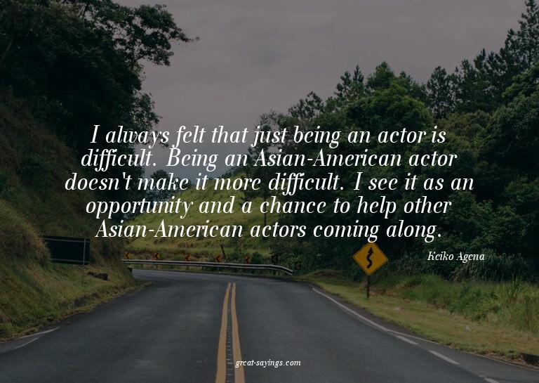 I always felt that just being an actor is difficult. Be