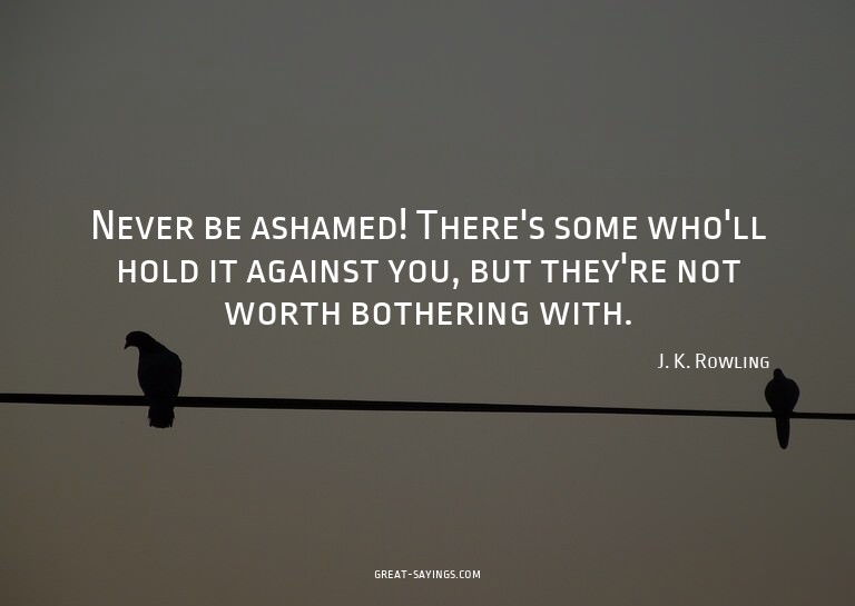 Never be ashamed! There's some who'll hold it against y