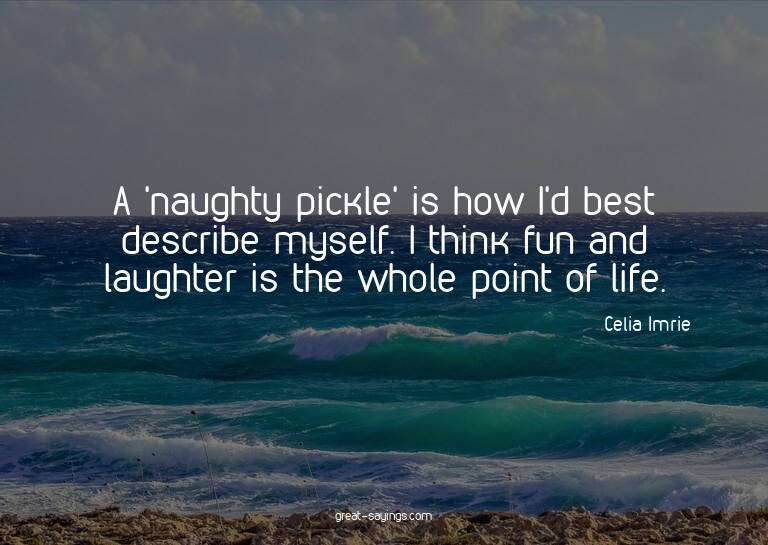 A 'naughty pickle' is how I'd best describe myself. I t