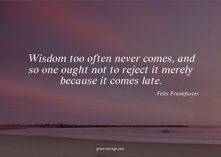 Wisdom too often never comes, and so one ought not to r