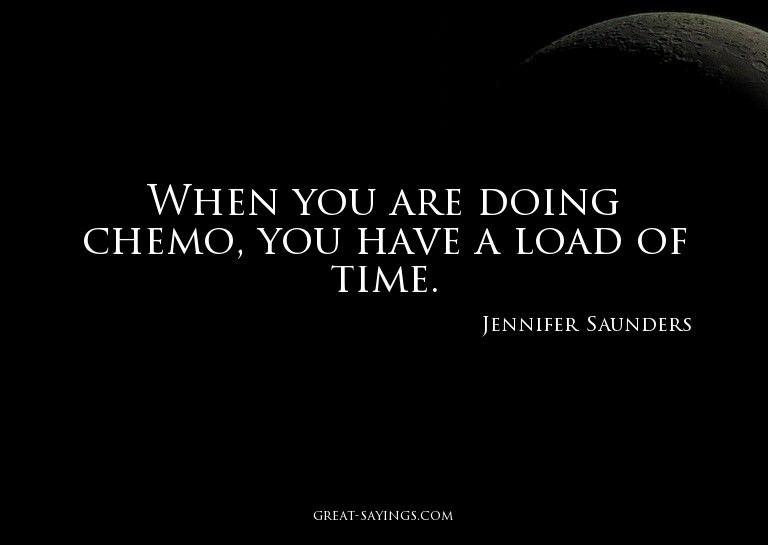When you are doing chemo, you have a load of time.

