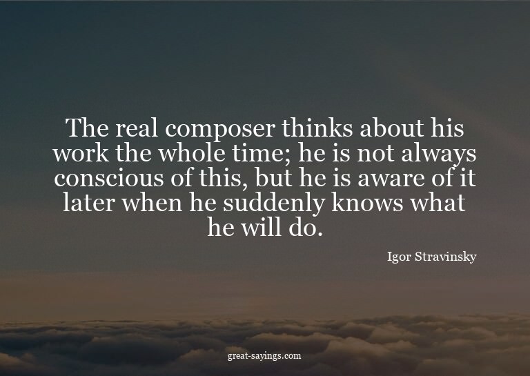 The real composer thinks about his work the whole time;