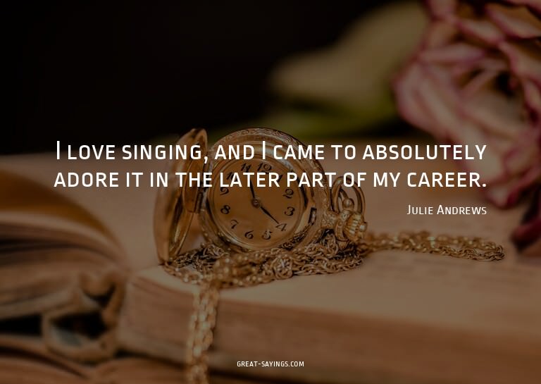 I love singing, and I came to absolutely adore it in th