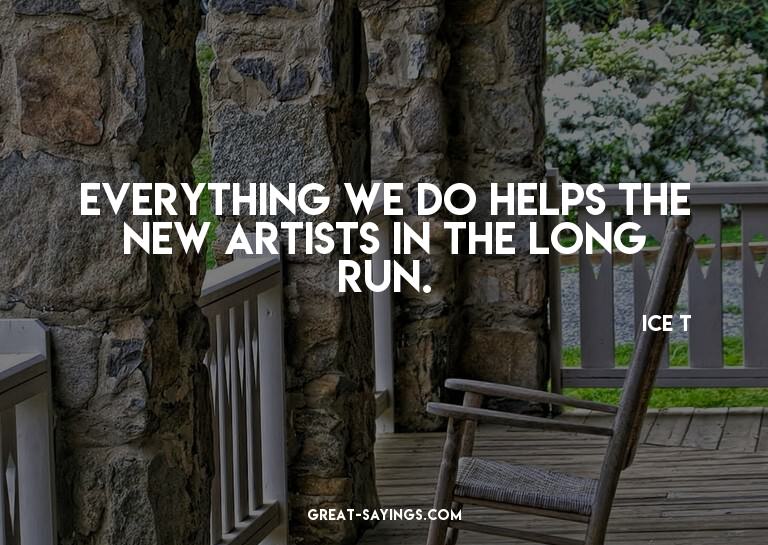 Everything we do helps the new artists in the long run.