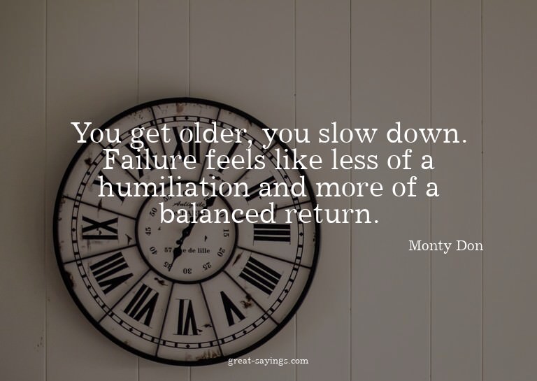 You get older, you slow down. Failure feels like less o
