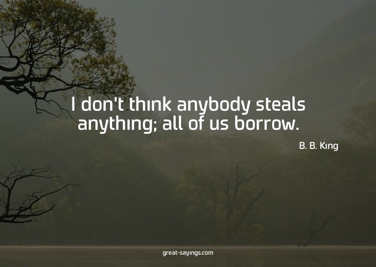 I don't think anybody steals anything; all of us borrow