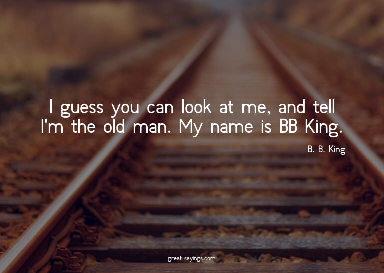 I guess you can look at me, and tell I'm the old man. M