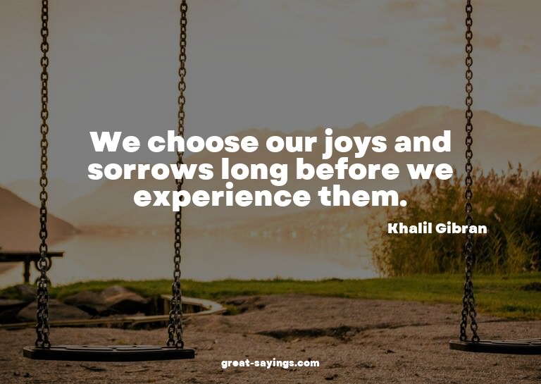 We choose our joys and sorrows long before we experienc