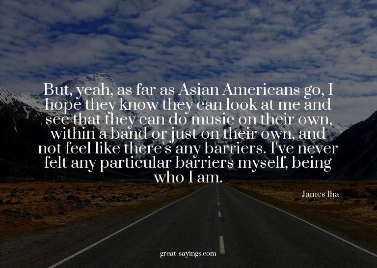 But, yeah, as far as Asian Americans go, I hope they kn