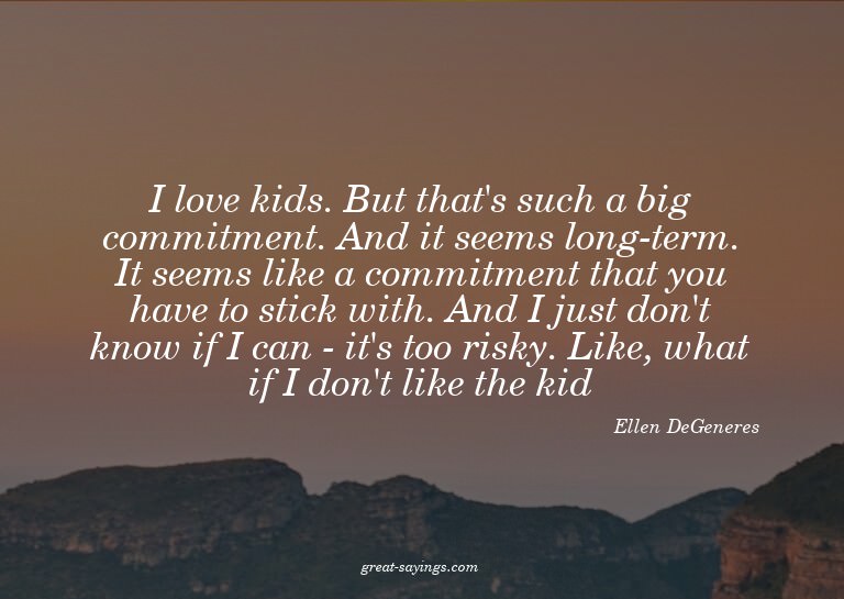 I love kids. But that's such a big commitment. And it s
